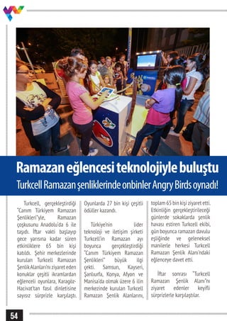 54
Ramazaneğlencesiteknolojiylebuluştu
Turkcell, gerçekleştirdiği
“Canım Türkiyem Ramazan
Şenlikleri”yle, Ramazan
çoşkusunu Anadolu’da 6 ile
taşıdı. İftar vakti başlayıp
gece yarısına kadar süren
etkinliklere 65 bin kişi
katıldı. Şehir merkezlerinde
kurulan Turkcell Ramazan
ŞenlikAlanları’nı ziyaret eden
konuklar çeşitli ikramlardan
eğlenceli oyunlara, Karagöz-
Hacivat’tan fasıl dinletisine
sayısız sürprizle karşılaştı.
Oyunlarda 27 bin kişi çeşitli
ödüller kazandı.
Türkiye’nin lider
teknoloji ve iletişim şirketi
Turkcell’in Ramazan ayı
boyunca gerçekleştirdiği
“Canım Türkiyem Ramazan
Şenlikleri” büyük ilgi
çekti. Samsun, Kayseri,
Şanlıurfa, Konya, Afyon ve
Manisa’da olmak üzere 6 ilin
merkezinde kurulan Turkcell
Ramazan Şenlik Alanlarını,
toplam 65 bin kişi ziyaret etti.
Etkinliğin gerçekleştirileceği
günlerde sokaklarda şenlik
havası estiren Turkcell ekibi,
gün boyunca ramazan davulu
eşliğinde ve geleneksel
manilerle herkesi Turkcell
Ramazan Şenlik Alanı’ndaki
eğlenceye davet etti.
İftar sonrası “Turkcell
Ramazan Şenlik Alanı”nı
ziyaret edenler keyifli
sürprizlerle karşılaştılar.
TurkcellRamazanşenliklerindeonbinlerAngryBirdsoynadı!
 