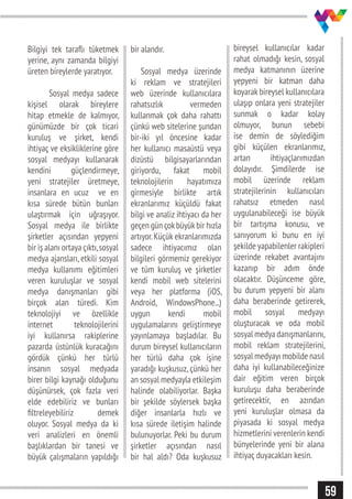 59
Bilgiyi tek taraflı tüketmek
yerine, aynı zamanda bilgiyi
üreten bireylerde yaratıyor.
	 Sosyal medya sadece
kişisel olarak bireylere
hitap etmekle de kalmıyor,
günümüzde bir çok ticari
kuruluş ve şirket, kendi
ihtiyaç ve eksikliklerine göre
sosyal medyayı kullanarak
kendini güçlendirmeye,
yeni stratejiler üretmeye,
insanlara en ucuz ve en
kısa sürede bütün bunları
ulaştırmak için uğraşıyor.
Sosyal medya ile birlikte
şirketler açısından yepyeni
bir iş alanı ortaya çıktı,sosyal
medya ajansları, etkili sosyal
medya kullanımı eğitimleri
veren kuruluşlar ve sosyal
medya danışmanları gibi
birçok alan türedi. Kim
teknolojiyi ve özellikle
internet teknolojilerini
iyi kullanırsa rakiplerine
pazarda üstünlük kuracağını
gördük çünkü her türlü
insanın sosyal medyada
birer bilgi kaynağı olduğunu
düşünürsek, çok fazla veri
elde edebiliriz ve bunları
filtreleyebiliriz demek
oluyor. Sosyal medya da ki
veri analizleri en önemli
başlıklardan bir tanesi ve
büyük çalışmaların yapıldığı
bir alandır.
Sosyal medya üzerinde
ki reklam ve stratejileri
web üzerinde kullanıcılara
rahatsızlık vermeden
kullanmak çok daha rahattı
çünkü web sitelerine şundan
bir-iki yıl öncesine kadar
her kullanıcı masaüstü veya
dizüstü bilgisayarlarından
giriyordu, fakat mobil
teknolojilerin hayatımıza
girmesiyle birlikte artık
ekranlarımız küçüldü fakat
bilgi ve analiz ihtiyacı da her
geçen gün çokbüyükbir hızla
artıyor.Küçük ekranlarımızda
sadece ihtiyacımız olan
bilgileri görmemiz gerekiyor
ve tüm kuruluş ve şirketler
kendi mobil web sitelerini
veya her platforma (iOS,
Android, WindowsPhone...)
uygun kendi mobil
uygulamalarını geliştirmeye
yayınlamaya başladılar. Bu
durum bireysel kullanıcıların
her türlü daha çok işine
yaradığı kuşkusuz, çünkü her
an sosyal medyayla etkileşim
halinde olabiliyorlar. Başka
bir şekilde söylersek başka
diğer insanlarla hızlı ve
kısa sürede iletişim halinde
bulunuyorlar. Peki bu durum
şirketler açısından nasıl
bir hal aldı? Oda kuşkusuz
bireysel kullanıcılar kadar
rahat olmadığı kesin, sosyal
medya katmanının üzerine
yepyeni bir katman daha
koyarak bireysel kullanıcılara
ulaşıp onlara yeni stratejiler
sunmak o kadar kolay
olmuyor, bunun sebebi
ise demin de söylediğim
gibi küçülen ekranlarımız,
artan ihtiyaçlarımızdan
dolayıdır. Şimdilerde ise
mobil üzerinde reklam
stratejilerinin kullanıcıları
rahatsız etmeden nasıl
uygulanabileceği ise büyük
bir tartışma konusu, ve
sanıyorum ki bunu en iyi
şekilde yapabilenler rakipleri
üzerinde rekabet avantajını
kazanıp bir adım önde
olacaktır. Düşünceme göre,
bu durum yepyeni bir alanı
daha beraberinde getirerek,
mobil sosyal medyayı
oluşturacak ve oda mobil
sosyal medya danışmanlarını,
mobil reklam stratejilerini,
sosyal medyayı mobilde nasıl
daha iyi kullanabileceğinize
dair eğitim veren birçok
kuruluşu daha beraberinde
getirecektir, en azından
yeni kuruluşlar olmasa da
piyasada ki sosyal medya
hizmetlerini verenlerin kendi
bünyelerinde yeni bir alana
ihtiyaç duyacakları kesin.
 
