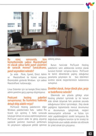 63
Bu süreç sonrasında, tüm
hizmetlerinizde sadece MaestroPanel
mi olacak yoksa farklı panel çözümleri
de sunacak mısınız? Sunacaksanız,
panel seçenekleri nelerdir?
Şu anda Plesk, Cpanel, Direct Admin
ve MaestroPanel ile hizmet veriyoruz.
Önümüzdeki günlerde Windows için sadece
MaestroPanel kullanacağız.
Linux Sistemler için ise komple Direct Admin
admin paneline geçiş yapmayı düşünüyoruz.
Proticaret hosting paketleri
sunuyorsunuz. Bu hizmetiniz hakkında
detaylı bilgi alabilir miyiz?
ProTicaret Hosting paketlerinin diğer
Windows paketlerinden farkı sadece Pro
ticaret için ayrılmış 3 farklı sunucuda
tutuluyor olması ve sunucu optimizasyonunun
ProTicaret yazılım ekibi ile görüş alışverişi
yapılarak yazılımın maximum performans
ile çalışmasını sağlayacak şekilde optimize
edilmiş olması.
Bunun haricinde ProTicaret Hosting
paketlerini satın aldıklarında ücretsiz olarak
kurulum hizmeti veriyoruz. Ayrıca ProTicaret
ile belirli dönemlerde yapmış olduğumuz
pazarlama çalışmaları ile bazı eklentileri
ücretsiz olarak müşterilerimizin kullanımına
sunuyoruz.
DirekNet olarak, ileriye dönük plan, proje
ve hedefleriniz nelerdir?
Ülkemizde son yıllarda gittikçe artan
Hosting şirketleri içerisinde iyi bir konum
elde etmek istiyorsak fark yaratmak zorunda
olduğumuzun bilinci içerisindeyiz . Ekip olarak
yaptığımız toplantılarda mevcut durumumuz
ve durumumuzu iyileştirmek, müşteri
memnuniyetini arttırmak ve fazlası için
neler yapabileceğimizi sürekli tartışıyoruz. Bu
doğrultuda aldığımız kararları iyi bir strateji ile
birleştirerek uzun vadede adından söz ettirecek
bir şirket olmak için çalışıyoruz.
 