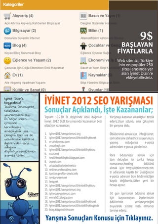 73
BAŞLAYAN
FİYATLARLA
Web sitenizi, Türkiye
‘nin en popüler 250
sitesi arasında yer
alan İyinet Dizin‘e
ekleyebilirsiniz.
9$
Toplam 10.220 TL değerinde ödül dağıtılan
İyinet 2012 SEO Yarışmasında kazananlar belli
oldu.İşte kazananlar;
1.	 iyinet2012seoyarismasi.org
2.	 iyinet2012seoyarismasillhtnbsklhyktr.net
3.	 ertandonmez.com
4.	 avsarbeyi.com
5.	 iyinet2012seoyarismasillhtnbsklhyktr.eu
6.	 cscis.net
7.	 seollhtnbsklhyktr.blogspot.com
8.	 ayarci.com
9.	 arkadasliksiteleri.web.tr
10.	 onlinerandevualma.com
11.	 tanitim.profilo-servis.info
12.	 serdarsezen.net
13.	 leoy.net
14.	 iyinet2012seoyarismasillhtnbsklhyktr.eu
15.	 iyinet2012seoyarismasi.org
16.	 iyinetseoyarismasi.com
17.	 emrah07.blogcu.com
18.	 iyinet2012seoyarismasillhtnbsklhyktr.net
19.	 iyinet2012seoyarismasillhtnbsklhyktr.gen.tr
20.	 blog.kitapindirim.com
Yarışmayı kazanan arkadaşları tebrik
ederiz.Uzun soluklu ama çekişmeli
bir yarışma oldu.
Ödüllerinizi almak için : info@iyinet.
comadresinedahaöncebaşvurunuzu
yapmış olduğunuz e-posta
adresinden e-posta gönderiniz.
Para ödülünüzü almak için
tüm detayları ile banka hesap
numaranızı,hosting ödülünü
almak için http://netinternet.com.
tr adresinde kayıtlı bir üyeliğinizin
e-posta adresini bize bildiriniz.Eğer
kayıtlı değilseniz,lütfen yeni bir
hesap açınız.
30 gün içerisinde ödülünü almak
için başvurmayan üyelerimizin
ödüllerinin verilmeyeceğini
duyurarak sizlere hızlı olmanızı
tavsiye ederiz.
İYİNET 2012 SEOYARIŞMASI
Sonuçlar Açıklandı, İşte Kazananlar;
Yarışma Sonuçları Konusu içinTıklayınız.
 