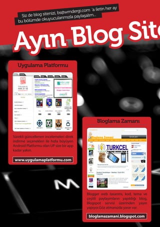 7462
Ayın Blog Site
Uygulama Platformu
Sürekli güncellenen incelemeleri direk
indirme seçenekleri ile hızla büyüyen
Android Platformu olan UP size bir app
kadar yakın.
www.uygulamaplatformu.com
Siz de blog sitenizi, bs@wmdergi.com ‘a iletin her ay
bu bölümde okuyucularımızla paylaşalım...
Bloglama Zamanı
Blogger web tasarımı, kod, tema ve
çeşitli paylaşımların yapıldığı blog,
Blogspot servisi üzerinden yayın
yapıyor.Göz atmanızda yarar var.
bloglamazamani.blogspot.com
 