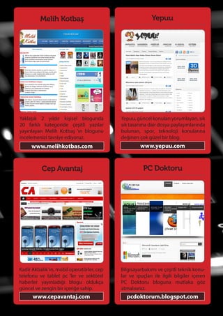 76
Melih Kotbaş
Yaklaşık 2 yıldır kişisel blogunda
20 farklı kategoride çeşitli yazılar
yayınlayan Melih Kotbaş ‘ın blogunu
incelemenizi tavsiye ediyoruz.
www.melihkotbas.com
PC Doktoru
Bilgisayarbakımı ve çeşitli teknik konu-
lar ve ipuçları ile ilgili bilgiler içeren
PC Doktoru bloguna mutlaka göz
atmalısınız.
pcdoktorum.blogspot.com
Cep Avantaj
Kadir Akbalık‘ın, mobil operatörler, cep
telefonu ve tablet pc ‘ler ve sektörel
haberler yayınladığı blogu oldukça
güncel ve zengin bir içeriğe sahip.
www.cepavantaj.com
Yepuu
Yepuu, güncel konuları yorumlayan, sık
sık tasarıma dair dosya paylaşımlarında
bulunan, spor, teknoloji konularına
değinen çok güzel bir blog.
www.yepuu.com
 