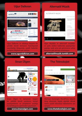 77
Uğur Dalkıran
Uğur Dalkıran ‘ın oldukça başarılı bir
şekilde kendi temasını hazırlayarak
yayınladığı blogunda, çeşitli haberler
ve ilginç bilgilere yer veriyor.
www.ugurdalkiran.com
The Teknolojist
Mertcan Esmergül, WordPress tabanlı
blog sitesinde, Apple ağırlıklı olmak
üzere çeşitli teknoloji haberlerine yer
veriyor.
www.theteknolojist.com
Sinan Ülgen
Sinan Ülgen ‘in tamamen özgün
bir şekilde kendi yazılarını, kişisel
paylaşımlarını ve projelerini yazdığı
kişisel blogunu görmeden geçmeyin.
www.sinanulgen.com
Alternatif Müzik
Uğur Akyıldız ‘ın alternatif müzikler
ve şarkı sözleri hakkında paylaşımlar
yaptığı, sade ama şık görünüme sahip
blogunu göz atmayı unutmayın.
alternatifmuzik.tumblr.com
 