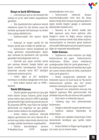 79
Dizayn ve İçerik SEO Kılavuzu
»» Linkhiyeraşisi açıkve net olmalıdır.Her
sayfaya en az bir sabit linkten ulaşılabilmesi
gereklidir.
»» Site ziyaretçilerinize sayfanızın önemli
noktalarını içeren bir site haritası sunun. Bu
haritada aşırısayıda link bulunuyor ise birden
fazla sayfaya bölebilirsiniz.
»» Sayfalarınızdaki link sayısını ölçülü
tutun.
»» Kullanışlı ve zengin içerikli bir site
oluştur,içeriği açık ve doğru bir şekilde yaz.
»» Kullanıcıların sitenizi bulabilmek için
hangi gelimeleri kullanabileceğini düşün.
Aynı zamanda bu kelimelerin site içerisinde
gerçekden bulunduğundan emin ol.
»» Üzerinde yazı yazan resimler yerine
yazı yazmayı deneyin. Google botları yazı
içeren resimleri tanımlayamaz. Yazılı resim
kullanmak zorunda iseniz “ALT” özelliğini
kullanarak açıklama giriniz.
»» <title> öğesi ve ALT özelliğinin
tanımlayıcı ve eksiksiz olduğundan emin olun.
»» Kırık linkleri kontrol edin ve HTML i
düzeltin.
Teknik SEO Kılavuzu
»» Sitenizi gözden geçirmek için Lynx gibi
metin tabanlı tarayıcı kullanın, çünkü birçok
arama motoru botu sitenizin LYNX in gördüğü
gibigörecektir.EğerJavaScript,çerezler,oturum
ID,çerçeveler,DHTML,veya Flash site içeriğini
görmenizde sizi engelliyor ise aynı şekilde
arama motoru botlarını da engelleyecektir.
»» Arama motoru botlarının sitenizde
özgürce gezinmesine izin verin. Oturum ID si
vermek veya botları takip etmek sitenizin tam
ve doğru şekilde taranmasını engelleyebilir.
»» Sitenizi barındırdığınız serverın
If-Modified-Since HTTP başlığını
destekledğinden emin olun.
»» Sunucunuzda robots.txt dosyası
bulundurduğunuzdan emin olun. Bu dosya
botlara hangi dizini tarayıp tarayamayacaklarını
söyler. Gerekli bilgileri google ın webmaster
bölümünden bulabilirsiniz.
»» Sonuncu ve en önemli madde olan
Web sayanızın açılış hızını optimize edin.
Google`ın amacı en doğru sonucu ulaştırıp
kullanıcıyı memnun etmek.Hızlı siteler kullanıcı
memnuniyetini ve internetin genel kalitesini
arttıracaktır.Websayfasıaçılışhızıoptimizasyonu
diğer bir makalede bahsedilecektir.
Kalite Kılavuzu
»» Sayfalarınızı arama motorları için değil,
kullanıcılarınız için yapın. Kullanıcılarınızı
kandırmayın. Onlara arama motorlarına
sunduğunuzdan farklı bir içerik göstermeyin. ( *
Bucloakingolarakbilinenbirtekniktir.Aynısayfa
için arama motoru botlarına farklı, ziyaretçilere
farklı içerik gösterilir.)
»» Arama sonuçlarında yükselmek için
hilelerden kaçının. En basit kural ise “Bu benim
kullanıcılarıma yardımcı olur mu? Arama
motorları olmasaydı bunu yapar mıydım?”
»» Pagerank ınızı yükseltmek amacıyla link
değişimi yapmayın. Web spamcılarından link
almakdan kaçının.Bu size olumsuzetki yapabilir.
»» Gizli metin ve linklerden kaçının.
»» *cloaking veya sinsi yönlendirmeler
kullanmayın.
»» Google a otomatiksorgular göndermeyin.
»» Sayfanızı alakasız keywordlar ile
doldurmayın.
»» Birçok aynı sayfadan oluştırmayin. Farklı
domainlerde neredeyse aynı içerikli siteler
oluşturmayın.
»» Kısaca Kaliteli ve Özgün içerik google da
üst sıralar için en önemli etken.
 