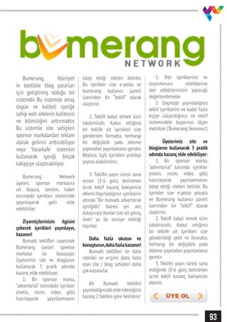93
Bumerang, Hürriyet’
in özellikle blog yazarları
için geliştirmiş olduğu bir
sistemdir. Bu sistemde amaç
özgün ve kaliteli içeriğe
sahip web sitelerin kalitesini
ve bilinirliğini arttırmaktır.
Bu sistemle site sahipleri
sponsor markalardan reklam
alarak gelirini arttırabiliyor
veya Yazarkafe sistemini
kullanarak içeriği birçok
takipçiye ulaştırabiliyor.
Bumerang Network
üyeleri, sponsor markalara
ait duyuru, tanıtım, haber
tarzındaki içerikleri sitelerinde
yayınlayarak gelir elde
edebilirler.
Ziyaretçilerinizin ilgisini
çekecek içerikleri yayınlayın,
kazanın!
Bumads teklifleri sayesinde
Bumerang üyeleri sponsor
markalar ile buluşuyor.
Üyelerimiz site ve bloglarını
kullanarak 3 pratik adımda
kazanç elde edebiliyor:
1: Bir sponsor marka,
“advertorial” tarzındaki içerikler
(metin, resim, video gibi)
hazırlayarak yayınlanmasını
talep ettiği siteleri belirler.
Bu içerikler size e-posta ve
bumerang kullanıcı paneli
üzerinden bir “teklif” olarak
ulaştırılır.
2: Teklifi kabul etmek sizin
takdirinizdir. Kabul ettiğiniz
bir teklife ait içerikleri size
gönderilen formatta, herhangi
bir değişiklik yada ekleme
yapmadan yayınlamanız gerekir.
Böylece, ilgili içerikleri pratikçe
yayına alabilirsiniz.
3: Teklifin yayın süresi sona
erince (3-6 gün), belirlenen
ücret teklif kazanç bakiyenize
eklenir.Yayınladığınız içeriklerin
altında “Bir bumads advertorial
içeriğidir.” ibaresi yer alır,
dolayısıyla bunlar size ait görüş,
öneri ya da tavsiye niteliği
taşımaz.
Daha fazla okutun ve
konuşturun,dahafazlakazanın!
Bumads teklifleri ile daha
nitelikli ve erişimi daha fazla
olan site / blog sahipleri daha
çok kazanırlar.
Bir Bumads teklifini
yayınladığınızdaeldeedeceğiniz
kazanç 2 faktöre göre belirlenir:
1: Site içerikleriniz ve
tasarımınızın niteliklerine
dair editörlerimizin yapacağı
değerlendirmeler
2: Geçmişte yayınladığınız
teklif içeriklerini ne kadar fazla
kişiye ulaştırdığınızı ve teklif
sistemindeki başarınızı ölçen
metrikler (‘Bumerang Skorunuz’)
Üyelerimiz site ve
bloglarını kullanarak 3 pratik
adımda kazanç elde edebiliyor:
1. Bir sponsor marka,
“advertorial” tarzında içerikler
(metin, resim, video gibi)
hazırlayarak yayınlanmasını
talep ettiği siteleri belirler. Bu
içerikler size e-posta yoluyla
ve Bumerang kullanıcı paneli
üzerinden bir “teklif” olarak
ulaştırılır.
2. Teklifi kabul etmek sizin
takdirinizdir. Kabul ettiğiniz
bir teklife ait içerikleri size
gönderildiği şekil ve formatta,
herhangi bir değişiklik yada
ekleme yapmadan yayınlamanız
gerekir.
3. Teklifin yayın süresi sona
erdiğinde (3-6 gün), belirlenen
ücret teklif kazanç bakiyenize
eklenir.
 