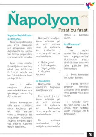 95
ŇapolyonNedir&Üyeler-
ine Ne Sunar?
Ňapolyon,ilgi alanlarınıza
göre, seçkin markalardan
özel kampanyaları, izniniz
doğrultusunda size ulaştırır.
Size özel bu kampanyalarla
ayrıcalık ve zaman kazandırır.
Gelen reklam mesajları
ile sevdiğiniz markaları takip
ederek yeni ürünlerinden
ilk önce siz haberdar olur,
bazı ürünleri deneme fırsatı
yakalayabilirsiniz.
Ayrıca bu reklam
mesajlarını okumanız
sonucunda,aktiflikderecenize
göre değişen oranlarda ňap
(Ň) kazanırsınız.
Reklam kampanyalarını
takip ederek kazandığınız
ňaplar karşılığında pek
çok seçkin markanın
yalnız siz üyelerimize özel
fırsatlarından yararlanabilir,
anlaşmalı olduğumuz çeşitli
web sitelerine ňaplarınızı
transfer edebilirsiniz.
Ňapolyon’da kazandığınız
ňapları kullanarak, pek
çok seçkin markanın
yalnız siz üyelerimize
özel fırsatlarından /
k a m p a n y a l a r ı n d a n
yararlanabilirsiniz.
•	 Hediye çekleri
•	 İndirim kuponları
•	 Sürpriz çekilişler
•	 Öncelikler /
Ayrıcalıklar
Ne Kazanırım?
Ňapolyon’daki tüm
aktiviteleriniz karşılığında
ňap (Ň) kazanırsınız.
K a z a n d ı ğ ı n ı z
ňapları kullanarak, pek
çok seçkin markanın
yalnız siz üyelerimize
özel fırsatlarından/
k a m p a n y a l a r ı n d a n
yararlanabilirsiniz.
Bu fırsatlardan
yararlanabilmek için
seçtiğiniz fırsatın üzerindeki
“Hemen Al” düğmesine
tıklayın.
Nasıl Kazanırım?
Üye ol
1.	 Ana sayfada
bulunan “Üye ol” butonuna
veya Napolyon.com’dan/
arkadaşınızdan e-posta
adresinize gelen linke veya
sizinle paylaşılan davet
linkine tıklayın.
2.	 Üyelik Formundaki
tüm alanları doldurun.
3.	 E-posta adresinize
gönderilen Aktivasyon
E-postasına cevap gönderin
veya e-postada verilen linke
tıklayın.
4.	 Şifrenizle siteye
giriş yapın. Anında 1.000 Ň
kazanın. Açılan sayfadaki
soruları cevaplayın, 700 Ň
daha kazanın.
 