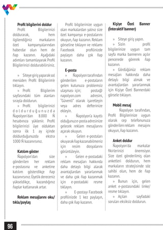 96
Profil bilgilerini doldur
Profil Bilgilerinizi
doldurarak, hem
ilgilendiğiniz markaların
özel kampanyalarından
haberdar olun hem de
ňap kazanın. Aşağıdaki
adımları tamamlayarak Profil
Bilgilerinizi doldurabilirsiniz.
»» Siteyegirişyaparaksol
menüden Profil Bilgilerim’e
tıklayın.
»» Profil Bilgilerim
sayfasındaki tüm alanları
sırayla doldurun.
»» Profil bilgilerinizi
d o l d u r d u ğ u n u z d a
Ňapolyon’dan 8.000 Ň
hesabınıza yüklenir. Profil
bilgilerinizi üye olduktan
sonra ilk 1 ay içinde
doldurduğunuzda ekstra
1000 Ň kazanırsınız.
Katılım göster
Ňapolyon’dan size
gönderilen her reklam
e-postasına ve anketine
katılım gösterdikçe ňap
kazanırsınız.Üyelik dereceniz
yükseldikçe, kazandığınız
ňaplar katlanarak artar.
Reklam mesajlarını oku/
tıkla/paylaş
Profil bilgilerinize uygun
olan markalardan yalnız size
özel kampanya e-postalarını
okuyun, ňap kazanın. Reklam
görseline tıklayın ve reklamı
Facebook profilinizde
paylaşın daha çok ňap
kazanın.
E-posta
»» Ňapolyon tarafından
gönderilen e-postaların
gelen kutunuza problemsiz
ulaşması için; posta@
napolyon.com adresini,
“Güvenli” olarak işaretleyin
veya adres defterinize
ekleyin.
»» Ňapolyon’a kayıtlı
olduğunuze-postaadresinize
gelecek reklam mesajlarını
açarak okuyun.
»» Gelen e-postaları
okuyarakňapkazanabilmeniz
için resim dosyalarını
görüntüleyin.
»» Gelen e-postadaki
reklam mesajları hakkında
daha detaylı bilgi alarak
avantajlardan yararlanmak
ve daha çok ňap kazanmak
için e-postadaki resme
tıklayın.
»» E-postayı Facebook
profilinizde 1 kez paylaşın,
daha çok ňap kazanın.
Kişiye Özel Banner
(İnteraktif banner)
»» Siteye giriş yapın.
»» Sizin profil
bilgilerinize uygun tam
sayfa marka bannerını açılır
pencerede görerek ňap
kazanın.
»» Gördüğünüz reklam
mesajları hakkında daha
detaylı bilgi almak ve
avantajlardan yararlanmak
için Kişiye Özel Bannerdaki
görsele tıklayın.
Mobil mesaj
Ňapolyon tarafından,
Profil Bilgilerinize uygun
olarak cep telefonunuza
gönderilenreklam mesajını
okuyun,ňap kazanın.
Anket doldur
Ňapolyon’da markalar
fikirlerinizi önemsiyor.
Size özel gönderilmiş olan
anketleri doldurun, hem
markaların stratejisinde söz
sahibi olun, hem de ňap
kazanın.
»» Bunun için, gelen
anket e-postasındaki linke/
resme tıklayın.
»» Açılan sayfadaki
soruları eksiksiz doldurun.
 