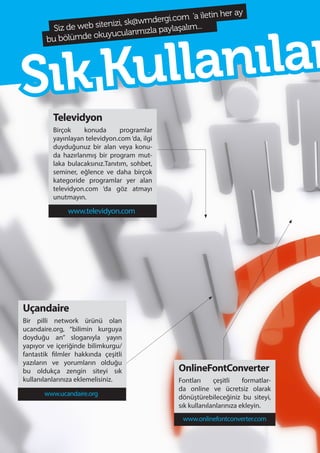 74
Televidyon
Birçok konuda programlar
yayınlayan televidyon.com ‘da, ilgi
duyduğunuz bir alan veya konu-
da hazırlanmış bir program mut-
laka bulacaksınız.Tanıtım, sohbet,
seminer, eğlence ve daha birçok
kategoride programlar yer alan
televidyon.com ‘da göz atmayı
unutmayın.
Uçandaire
Bir pilli network ürünü olan
ucandaire.org, “bilimin kurguya
doyduğu an” sloganıyla yayın
yapıyor ve içeriğinde bilimkurgu/
fantastik filmler hakkında çeşitli
yazıların ve yorumların olduğu
bu oldukça zengin siteyi sık
kullanılanlarınıza eklemelisiniz.
OnlineFontConverter
Fontları çeşitli formatlar-
da online ve ücretsiz olarak
dönüştürebileceğiniz bu siteyi,
sık kullanılanlarınıza ekleyin.
Siz de web sitenizi, sk@wmdergi.com ‘a iletin her ay
bu bölümde okuyucularımızla paylaşalım...
www.televidyon.com
SıkKullanılan
www.ucandaire.org
www.onlinefontconverter.com
 