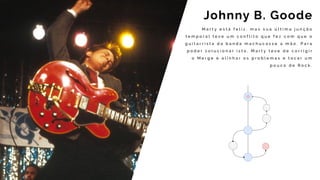 M a r t y e s t á f e l i z , m a s s u a ú l t i m a j u n ç ã o
t e m p o r a l t e v e u m c o n f l i t o q u e f e z c o m q u e o
g u i t a r r i s t a d a b a n d a m a c h u c a s s e a m ã o . P a r a
p o d e r s o l u c i o n a r i s t o , M a r t y t e v e d e c o r r i g i r
o M e r g e e a l i n h a r o s p r o b l e m a s e t o c a r u m
p o u c o d e R o c k .
Johnny B. Goode
 