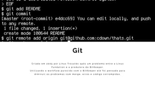 Git
C r i a d o e m 2 0 0 5 p o r L i n u s T r o v a l d s a p ó s u m p r o b l e m a e n t r e a L i n u x
F u n d a t i o n e a p r o d u t o r a d o B i t K e e p e r .
U t i l i z a n d o o w o r k f l o w p a r e c i d o c o m o B i t K e e p e r e l e f o i p e n s a d o p a r a
d i m i n u i r o s p r o b l e m a s c o m m e r g e , e r r o s e c ó d i g o c o r r o m p i d o s .
 
