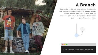 Q u e r e n d o v o l t a r a o s e u t e m p o , M a r t y c r i a
u m a n o v a l i n h a t e m p o r a l p a r a p o d e r t e n t a r
v o l t a r . P o r e m n e s t a l i n h a s u a m ã e s e
a p a i x o n a p o r e l e , e e l e p r e c i s a f a z e r c o m
q u e s e u s p a i s f i q u e m j u n t o s .
A Branch
git	checkout	-b	introduce_dad_to_mom
 