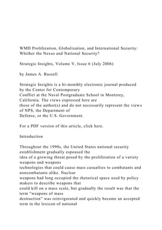 WMD Proliferation, Globalization, and International Security:
Whither the Nexus and National Security?
Strategic Insights, Volume V, Issue 6 (July 2006)
by James A. Russell
Strategic Insights is a bi-monthly electronic journal produced
by the Center for Contemporary
Conflict at the Naval Postgraduate School in Monterey,
California. The views expressed here are
those of the author(s) and do not necessarily represent the views
of NPS, the Department of
Defense, or the U.S. Government.
For a PDF version of this article, click here.
Introduction
Throughout the 1990s, the United States national security
establishment gradually espoused the
idea of a growing threat posed by the proliferation of a variety
weapons and weapons
technologies that could cause mass casualties to combatants and
noncombatants alike. Nuclear
weapons had long occupied the rhetorical space used by policy
makers to describe weapons that
could kill on a mass scale, but gradually the result was that the
term “weapons of mass
destruction” was reinvigorated and quickly became an accepted
term in the lexicon of national
 
