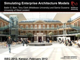 Simulating Enterprise Architecture Models Balbir S. Barn, Tony Clark (Middlesex University) and Samia Oussena University of West London)  ISEC 2012, Kanpur, February 2012 