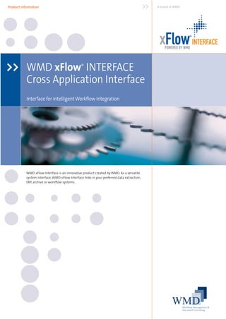 Product Information                                                                         >>   A brand of WMD




                                                                                                  xFlow INTERFACE ®




                                                                                                     POWERED BY WMD



>> WMD xFlow INTERFACE                          ®

           Cross Application Interface
           Interface for intelligent Workﬂow Integration




           WMD xFlow Interface is an innovative product created by WMD. As a versatile
           system interface, WMD xFlow Interface links in your preferred data extraction,
           ERP, archive or workﬂow systems.
 