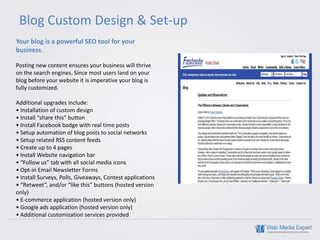 Blog Custom Design & Set-up
Your blog is a powerful SEO tool for your
business.

Posting new content ensures your business will thrive
on the search engines. Since most users land on your
blog before your website it is imperative your blog is
fully customized.

Additional upgrades include:
• Installation of custom design
• Install “share this” button
• Install Facebook badge with real time posts
• Setup automation of blog posts to social networks
• Setup related RSS content feeds
• Create up to 4 pages
• Install Website navigation bar
• “Follow us” tab with all social media icons
• Opt-in Email Newsletter Forms
• Install Surveys, Polls, Giveaways, Contest applications
• “Retweet”, and/or “like this” buttons (hosted version
only)
• E-commerce application (hosted version only)
• Google ads application (hosted version only)
• Additional customization services provided
 