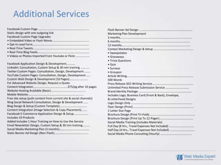Additional Services
Facebook Custom Page ...............................................................       Flash Banner Ad Design ..................................................................
Static design with one outgoing link                                                       Marketing Plan Development
Facebook Custom Page Upgrades                                                              3 months.........................................................................................
• Embedded Video or Flash Movie..............................................              6 months.......................................................................................
• Opt-In Lead Form......................................................................   12 months.....................................................................................
• Real-Time Tweets......................................................................   Contest Marketing Design & Setup .................................................
• Real-Time Blog Feeds................................................................     • Sweepstakes
• Videos or Photos Imported From Youtube or Flickr..................                       • Giveaways
                                                                                           • Trivia Questions
Facebook Application Design & Development...........                                       • Quiz
LinkedIn: Consultation, Custom Setup & 30 min training ...........                         • Surveys
Twitter Custom Pages: Consultation, Design, Development .......                            • Groupon
YouTube Custom Pages: Consultation, Design, Development .....                              Article Writing...................................................................................
Custom Web Design & Development (10 Pages).......................                          500 Words
For Advanced Website Design, Request a Quote                                               Press Release SEO Writing Service...................................................
Content Integration...........................................$75/pg after 10 pages        Unlimited Press Release Submission Service .............................
Website Hosting Available (Basic)...........................................               Brand Identity Package ..................................................................
Mobile Website.....................................................................        Includes Logo, Business Card (Front & Back), Envelope,
Free site setup (pulls content from current site & social channels)                        & Letterhead Designs
Ning Social Network Consultation, Design & Development ......                              Logo Design Only ............................................................................
Blog Design & Setup (Custom Template)..................................                    Flyer Design (Print) ...........................................................................
Content Integration (Image Selection & Copy Placement).......                              1 Letter Size Page
Facebook E-Commerce Application Design & Setup..................                           Brochure Design (Print Tri-Fold).........................................................
Includes 10 Products                                                                       Brochure Design (Print Up To 12-Pager)..........................................
Added Includes 1 Hour Training on How to Use the Service                                   Social Media Training (Includes Materials)
Email Newsletter Design, Custom Setup & 30 min training.........                           Full Day (8 Hrs., Travel Expenses Not Included) ...............................
Social Media Marketing Plan (3 months).....................................                Half Day (4 Hrs., Travel Expenses Not Included) ...............................
Static Banner Ad Design (Non-Flash) .........................................              Social Media Phone Consulting (Hourly) .......................................
 