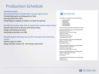 Production Schedule
ONGOING NEEDS
Blog Checklist DUE (2 weeks from contract signed date)
Provide blog topics and keywords to Tyler
Get approval from client
Install blogs to website or deliver to client for posting

Monthly Promotion Idea DUE (2 weeks from contract signed date)
Consult with client to discuss promotional idea
Design and Setup promotion
Automate promotion via SSM

Monthly Report DUE (due by the first Thursday of the following
month
Deliver report to client
Setup monthly review call - 30 minutes with client
 