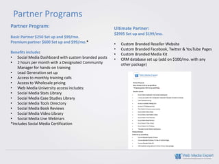 Partner Programs
Partner Program:                                     Ultimate Partner:
                                                     $2995 Set up and $199/mo.
Basic Partner $250 Set up and $99/mo.
Premium partner $600 Set up and $99/mo.*             •   Custom Branded Reseller Website
                                                     •   Custom Branded Facebook, Twitter & YouTube Pages
Benefits include:                                    •   Custom Branded Media Kit
• Social Media Dashboard with custom branded posts   •   CRM database set up (add on $100/mo. with any
• 2 hours per month with a Designated Community          other package)
    Manager for hands-on training
• Lead Generation set up
• Access to monthly training calls
• Access to Wholesale pricing
• Web Media University access includes:
• Social Media Stats Library
• Social Media Case Studies Library
• Social Media Tools Directory
• Social Media Book Reviews
• Social Media Video Library
• Social Media Live Webinars
*Includes Social Media Certification
 