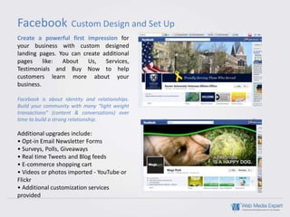 Facebook             Custom Design and Set Up
Create a powerful first impression for
your business with custom designed
landing pages. You can create additional
pages like: About        Us,   Services,
Testimonials and Buy Now to help
customers learn more about your
business.

Facebook is about identity and relationships.
Build your community with many “light weight
transactions” (content & conversations) over
time to build a strong relationship.

Additional upgrades include:
• Opt-in Email Newsletter Forms
• Surveys, Polls, Giveaways
• Real time Tweets and Blog feeds
• E-commerce shopping cart
• Videos or photos imported - YouTube or
Flickr
• Additional customization services
provided
 