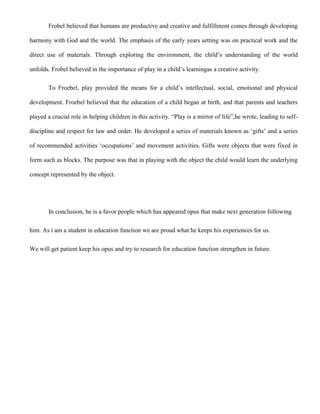 Frobel believed that humans are productive and creative and fulfillment comes through developing
harmony with God and the world. The emphasis of the early years setting was on practical work and the
direct use of materials. Through exploring the environment, the child‟s understanding of the world
unfolds. Frobel believed in the importance of play in a child‟s learningas a creative activity.
To Froebel, play provided the means for a child‟s intellectual, social, emotional and physical
development. Froebel believed that the education of a child began at birth, and that parents and teachers
played a crucial role in helping children in this activity. “Play is a mirror of life”,he wrote, leading to self-
discipline and respect for law and order. He developed a series of materials known as „gifts‟ and a series
of recommended activities „occupations‟ and movement activities. Gifts were objects that were fixed in
form such as blocks. The purpose was that in playing with the object the child would learn the underlying
concept represented by the object.
In conclusion, he is a favor people which has appeared opus that make next generation following
him. As i am a student in education function we are proud what he keeps his experiences for us.
We will get patient keep his opus and try to research for education function strengthen in future.
 