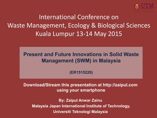 Present and Future Innovations in Solid Waste
Management (SWM) in Malaysia
(ER1515220)
By: Zaipul Anwar Zainu
Malaysia Japan International Institute of Technology,
Universiti Teknologi Malaysia
International Conference on
Waste Management, Ecology & Biological Sciences
Kuala Lumpur 13-14 May 2015
Download/Stream this presentation at http://zaipul.com
using your smartphone
 