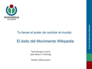 El éxito del Movimiento Wikipedia
Tania Burgos-Lucero
(aka Ninja in Training)
Twitter: @tanuyeiro

El éxito del Movimiento Wikipedia

Tu tienes el poder de cambiar el mundo:

 