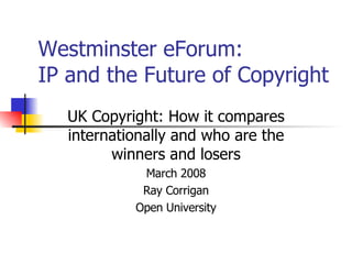 Westminster eForum:  IP and the Future of Copyright UK Copyright: How it compares internationally and who are the winners and losers March 2008 Ray Corrigan Open University 