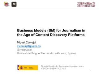 Business Models (BM) for Journalism in
the Age of Content Discovery Platforms
Miguel Carvajal
mcarvajal@umh.es
@mcarvajal_
Universidad Miguel Hernández (Alicante, Spain)
Special thanks to the research project team:
CSO2012-38467-C03-02
1
 
