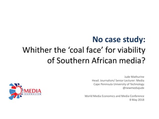 No case study:
Whither the ‘coal face’ for viability
of Southern African media?
Jude Mathurine
Head: Journalism/ Senior Lecturer: Media
Cape Peninsula University of Technology
@newmediajude
World Media Economics and Media Conference
8 May 2018
 