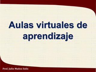 Aulas virtuales de
aprendizaje
Prof. Julio Muñoz Solís
 