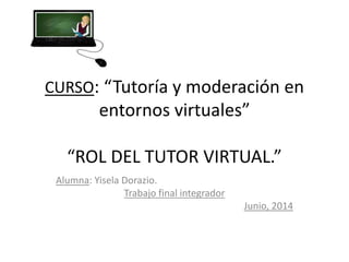 CURSO: “Tutoría y moderación en
entornos virtuales”
“ROL DEL TUTOR VIRTUAL.”
Alumna: Yisela Dorazio.
Trabajo final integrador
Junio, 2014
 
