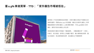 雖然導入了科技和精準投放的概念，但家外廣告本身並不受廣告主的
青睞和重視。根據Yahoo 2021 年的調查，廣告主在程序化廣告（利用
電腦演算提升效果的廣告）上頭花費的預算，只有 0.9% 會投入家外
廣告，遠低於投放在網站上的比例。
原因就是家外廣告仍然偏向「傳統產業」，多數都還在用「一對多」
的模式，每天經過、使用的人多達數千數百，難以精準鎖定客群，數
位化程度低，無法輕易看到成果，造成廣告主不願意買單。
僅 0.9% 業者買單，TTD：「家外廣告市場被低估」
圖片來源：Design by Disruption 資料來源：數位時代
 