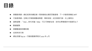 目錄
⚫ 媒體透視鏡－網紅經濟持續延燒！限時動態台灣民眾最愛看，下一步變現商機在 NFT
⚫ 行銷透視鏡－全聯公仔慘變復醜者聯盟，專家卻說：成功負面行銷，炎上變商法
⚫ 產業直擊－「D2C」時代來臨！Nike、可口可樂都在做，如何在零售競爭中脫穎而出？
⚫ 數據趨勢
⚫ 媒體暨產業相關新聞
⚫ 收視率排行榜
⚫ 網站流量Top 20－行動裝置應用程式 2022 年 1 月
 