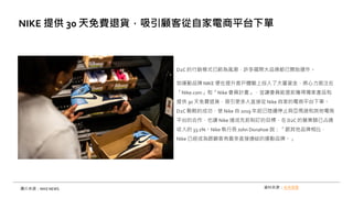 D2C 的行銷模式已蔚為風潮，許多國際大品牌都已開始運作。
如運動品牌 NIKE 便在提升客戶體驗上投入了大量資金，將心力挹注在
「Nike.com」和「Nike 會員計畫」，並讓會員能提前獲得獨家產品和
提供 30 天免費退貨，吸引更多人直接從 Nike 自家的電商平台下單。
D2C 戰略的成功，使 Nike 自 2019 年起已陸續停止與亞馬遜和其他電商
平台的合作，也讓 Nike 達成先前制訂的目標，在D2C 的營業額已占總
收入的 33.1%。Nike 執行長 John Donahoe 說：「跟其他品牌相比，
Nike 已經成為跟顧客有最多直接連結的運動品牌。」
NIKE 提供 30 天免費退貨，吸引顧客從自家電商平台下單
圖片來源：NIKE NEWS 資料來源：未來商務
 