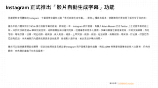 持續更新使用體驗的 Instagram，今番再帶來最新功能「影片自動生成字幕」，提供 17 種語言版本，使聽障用戶更容易了解社交平台內容。
繼去年四月競爭對手TikTok 推出自動字幕功能後，時隔近一年，Instagram 終於跟進，負責人Adam Mosseri 也在Twitter 上正式宣佈新功能上
架。由於該技術透過AI 學習技能呈現，或許剛開始無法達到完美，但隨著愈來愈多人使用，字幕的質量也會逐漸提高，目前支援英語、西班
牙語、葡萄牙語、法語、阿拉伯語、越南語、義大利語、德語、土耳其語、俄語、泰語、他加祿語、烏爾都語、馬來語、印地語、印度尼西
亞語和日語，未來幾個月內還將拓展更多語言選擇，造福影片創作者，省去添加字幕的時間。
雖然可以隨時選擇開啟或關閉，但該功能問世是否將改變 Instagram 用戶習慣及創作趨勢，例如ASMR 等需要倚靠聲音的影片主題等，仍有待
觀察，有興趣的讀者不妨多加留意。
資料來源：HYPEBEAST 2022/3/2
Instagram 正式推出「影片自動生成字幕」功能
 