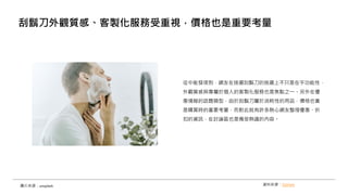 從中能發現到，網友在挑選刮鬍刀的挑選上不只是在乎功能性，
外觀質感與專屬於個人的客製化服務也是焦點之一。另外在優
惠情報的話題類型，由於刮鬍刀屬於消耗性的用品，價格也會
是購買時的重要考量，而對此就有許多熱心網友整理優惠、折
扣的資訊，在討論區也是備受熱議的內容。
刮鬍刀外觀質感、客製化服務受重視，價格也是重要考量
圖片來源：unsplash 資料來源：OpView
 