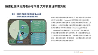 檢視生鮮外送相關話題的聲量來源，可發現其中依次以Facebook、
PTT 所佔比重最高。Facebook 上榜熱門頻道包含外送員社團、
品牌官方帳號與消費者社團等，而外送員社團的貼文內容以工作
見聞為主，也有部分消費者分享使用服務時遭遇外送員的經歷，
進而引發關注。PTT 則以省錢版（Lifeismoney）與外送版
（FoodDelivery）的聲量最突出，常見內容除了品牌優惠資訊，
亦包含消費者針對各外送平台的使用心得、CP值與價格評比貼
文。相較於官方帳號的廣宣內容，此類頻道更加貼近消費者生活
經驗，且多採正反並陳、真實性較高，在消費者挑選生鮮外送平
台的決策階段被視為重要參考來源。
臉書社團成消費者參考來源 文章真實性影響決策
資料來源：opview
圖二、生鮮外送話題來源網站聲量占比圖、
前兩大聲量網站頻道聲量排行
 