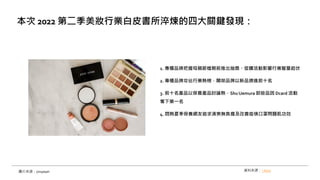 1. 專櫃品牌把握母親節檔期前推出抽獎、促購活動影響行業聲量起伏
2. 專櫃品牌攻佔行業熱榜，開架品牌以新品擠進前十名
3. 前十名產品以保養產品討論熱，ShuUemura 卸妝品因 Dcard 活動
奪下第一名
4. 悶熱夏季保養網友追求清爽無負擔及改善疫情口罩問題肌功效
本次 2022 第二季美妝行業白皮書所淬煉的四大關鍵發現：
資料來源： i-buzz
圖片來源：Unsplash
 