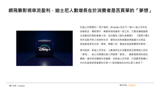 但迪士尼需要的「用戶增長」與 Netflix 完全不一樣── 迪士尼早在
授權商品、電影製作、樂園等領域擁有一席之地，只要持續砸錢推
出受歡迎的智財產權人物，並持續為《復仇者聯盟》、《星際大戰》
等作品賦予新人物與新生命，還有皮克斯無數經典動畫衍生商品，
背後都是更多玩具、樂高、樂園人物，靠這些就能販賣更多夢想。
換句話說，對迪士尼而言，人數增長在於消費者是否買單迪士尼的
「夢想」，迪士尼需要的是人們買單「夢想」，靠販售夢想的商品
賺錢。當然串流賺錢也很重要，但對迪士尼來說，打造觀眾螢幕以
外的忠誠度是更重要的任務 ── 因授權商品毛利比影片高多了。
網飛靠影視串流盈利，迪士尼人數增長在於消費者是否買單的「夢想」
資料來源：科技新報
圖片來源：Unsplash
 