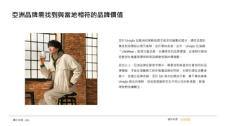 至於 Uniqlo 在歐洲的策略則是不追求店鋪數的提升，講究店面於
黃金地段開設以吸引客群，並打開知名度。此外，Uniqlo 也強調
「LifeWear」這項注重品質、永續理念的品牌價值，此策略也較貼
近歐洲社會重視環保與商品精緻性質的價值觀。
綜合以上，亞洲品牌在歐美市場中，需要找到與當地社會相符的品
牌價值，才能在激勵員工對外推廣品牌的同時，也吸引潛在消費者
進入，並建立品牌忠誠。至於 GU 這次的展店行動，會不會依循著
Uniqlo 過去的策略，抑或是面臨到完全不同以往的新挑戰，都值
得我們持續關注。
亞洲品牌需找到與當地相符的品牌價值
資料來源： 未來商務
圖片來源：GU
 