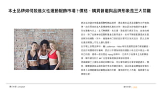網友在討論女性運動服飾相關話題時，最在意的品項是運動內衣與瑜珈
褲。由於兩者都是大面積接觸肌膚的衣物，網友認為舒適度非常重要。
若在運動內衣上，主打無鋼圈、高支撐，更能吸引網友目光；在瑜珈褲
部分，除了在意褲頭品質影響產品耐用度外，如何不顯駱駝蹄是網友亟
欲解決的痛點。另外，瑜珈褲有口袋的設計更可以為其加分，因此品牌
在產品開發上可往此優化發展。
在市場上多間品牌中，雖 Lululemon、Nike 等知名國際品牌仍較受歡迎，
但由於其價格相對偏高，因此以平價為特點的運動小桃也從中殺出一條
自己的路，值得一提的是在 top15 品牌中，也有不少台灣本土的新興品
牌，顯示網友對於 MIT 女性運動服飾品牌接受度高。
透過觀察三大運動品牌的相關討論，可以看到網友在意穿著舒適外，價
格、購買管道與品牌形象也是其考量的面向，因此除產品開發與宣傳外，
若本土品牌能善加經營高品質的形象，會有助於打入市場，為其建立品
牌信任度。
本土品牌如何殺進女性運動服飾市場 ? 價格、購買管道與品牌形象是三大關鍵
資料來源： i-buzz
圖片來源：Unsplash
 