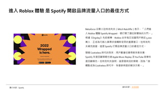 Metaforce 合夥人拉特克利夫（Mitch Ratcliffe）表示，「人們進
入 Roblox 體驗 SpotifyWrapped，便打開了通往新關係的大門。」
根據《Digiday》先前報導，Roblox 去年每日活躍用戶將近 5,000
萬人，正成為行銷人員尋求接觸新受眾的重要窗口。拉特克利
夫補充說道，這是Spotify 打開品牌流量入口的最佳方式。
隨著 Cookieless 時代的到來，用戶數據也變得愈來愈珍貴，
Spotify 年度回顧策略也被Apple Music Replay 及YouTube 音樂年
度回顧模仿。拉特克利夫說明，這是個有效的策略，因為「接
觸點成為Cookieless 時代中，恢復參與度的解決方案。」
進入 Roblox 體驗 是 Spotify 開啟品牌流量入口的最佳方式
資料來源： 未來商務
圖片來源：Spotify
 