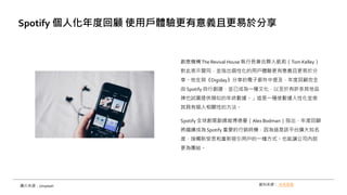創意機構The Revival House 執行長兼合夥人凱莉（Tom Kelley）
對此表示贊同，並指出個性化的用戶體驗更有意義且更易於分
享。他在與《Digiday》分享的電子郵件中提及，年度回顧完全
由 Spotify 自行創建，並已成為一種文化，以至於有許多其他品
牌也試圖提供類似的年終數據。」這是一種使數據人性化並使
其具有個人相關性的方法。
Spotify 全球創意副總裁博德曼（Alex Bodman）指出，年度回顧
將繼續成為Spotify 重要的行銷時機，因為這是該平台擴大知名
度、接觸新受眾和重新吸引用戶的一種方式。也能讓公司內部
更為團結。
Spotify 個人化年度回顧 使用戶體驗更有意義且更易於分享
資料來源： 未來商務
圖片來源：Unsplash
 