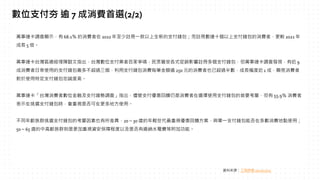 萬事達卡調查顯示，有 68.1％ 的消費者在 2022 年至少註冊一款以上全新的支付錢包；而註冊數達十個以上支付錢包的消費者，更較 2021 年
成長 5 倍。
萬事達卡台灣區總經理陳懿文指出，台灣數位支付業者百家爭鳴，民眾雖受各式促銷影響註冊多個支付錢包，但萬事達卡調查發現，有近 9
成消費者日常使用的支付錢包最多不超過三個，利用支付錢包消費每筆金額逾 250 元的消費者也已超過半數，成長幅度近 1 成，顯見消費者
對於使用特定支付錢包忠誠度高。
萬事達卡「台灣消費者數位金融及支付趨勢調查」指出，儘管支付優惠回饋仍是消費者在選擇使用支付錢包的首要考量，但有 55.9％ 消費者
表示在挑選支付錢包時，會重視是否可在更多地方使用。
不同年齡族群挑選支付錢包的考量因素也有所差異，20～30 歲的年輕世代最重視優惠回饋方案，與單一支付錢包能否在多數消費地點使用；
50～65 歲的中高齡族群則是更加重視資安保障程度以及是否有繳納水電費等附加功能。
數位支付夯 逾 7 成消費首選(2/2)
資料來源：工商時報 2022/12/23
 