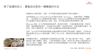 • 圖片來源：Barnes／創新拿鐵
直播有收入當然很好，但是，也不是每位直播主都是為了錢才直播的。
來自澳洲的Lauren Kirkham在Twitch中用的名字是「Bueshang」。他善於製作「骷髏面
具」，並且會在Twitch直播他的製作過程。由於Kirkham會將製作完成的面具賣給客戶，
所以直播並不是他主要的收入來源，因此，他不會主動的向粉絲們要求小費。
對Kirkham來說，在工作時能夠和粉絲們，甚至客戶聊天，才是他最享受的事。而很多
時候，當他需要熬夜趕工，完成客戶的訂單時，粉絲們的陪伴，就是他最好的動力。他
認為，沒有了這群粉絲，他一定無法持續創造出那麼多精彩的面具。
目前，Twitch在任何時段都有超過100萬名觀眾在收看不同的直播。每個月，大約有300
萬名直播主在Twitch上提供直播。而除了Twitch之外，還有很多其他實況直播平台在運
行中。
而無數的年輕人，也透過這些平台展現自己的才藝，從一般人眼中的「宅宅」，搖身一
變成為了讓人羨慕的「網紅」！至於我們這些上班族，或許也可以參考上述這4個方法，
在工作上更上一層樓。例如，我們可以常常為老闆處理一些分外事，導致他覺得內疚，
最後主動為我們加薪！
除了直播的收入，賣產品也是另一種賺錢的方法
作者：戴羽／資料來源：創新拿鐵
 