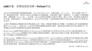 LINE於日本東京舉辦年度營運策略盛會－LINE CONFERENCE 2019。主題定調為「Life on LINE」，致力打破線上線下分
界、跨越時間及空間，為用戶打造全方位的數位生活基礎建設，將聚焦線下場景、金融科技、人工智慧三大策略事業
發展，具體落實「Life on LINE」。在台灣，LINE Pay成為該市場最大行動支付業者。過去一年來，用戶數從290萬成長
至630萬，滲透率達30%、知名度高達83%。從2018年秋天開始，台灣及泰國市場用戶已能在多種交通方式中使用LINE
Pay支付。
LINE執行長暨總裁出澤剛重申其目標為透過LINE的「錢包」頁面提供順暢的支付體驗，並持續強化旗下金融相關服務，
實現「Life on LINE」。除此之外，LINE於各市場同時籌備與發展銀行業務，期望成為亞洲最大的支付及金融平台，同
時揭露LINE近期於金融產業各項服務的發展與進度。
由LINE Financial與野村控股合資成立之LINE Securities公司宣佈將於2019年秋天在日本LINE平台上推出證券服務 LINE
Securities。LINE Securities將精選日本百大領導企業做為投資標的，讓用戶能以每股150日圓（最低投資額）至3,000日
圓（均投資額）的價格開始投資。
而LINE Financial、瑞穗銀行及Orient Corporation合資成立之公司－LINE Credit將於2019年夏天於日本地區推出個人免擔
保小額借貸服務LINE Pocket Money，此新服務也將成為LINE Score用戶可以享受到的便利服務之一。LINE Pocket Money
將以每位用戶在LINE Score上之積分決定年利率與可借貸金額，LINE期望此服務可成為用戶因應緊急資金需求的首選，
並打造從貸款申請、借款發放到完成還款皆可在LINE上完成之服務流程。
LINE年會 目標成為亞洲第一FinTech平台
資料來源：中時電子報 2019/6/28
 