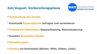 Juli/August: Vorbereitungsphase
• Vorbereitung des Inhalts
• Eventuelle Kooperationen anfragen und vereinbaren
• Prüfung der Datensätze, Datenerfassung, Datensäuberung
• Kreation Newsletter-Design
• Redaktionsplan
• Goodies als Downloads (Bücher, PDFs, Videos, Links)
 