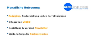 Monatliche Betreuung
• Redaktion, Texterstellung inkl. 1 Korrekturphase
• Integration VIDEO
• Gestaltung & Versand Newsletter
• Weiterleitung der Rückantworten
 