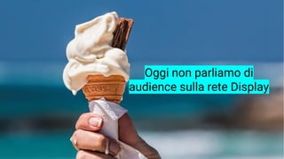 Oggi non parliamo di
audience sulla rete Display
 