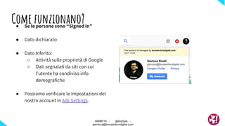 Come funzionano?● Se le persone sono “Signed in”
● Dato dichiarato
● Dato Inferito:
○ Attività sulle proprietà di Google
○ Dati segnalati da siti con cui
l’utente ha condiviso info
demografiche
● Possiamo verificare le impostazioni del
nostro account in Ads Settings.
#WMF18 - @ktzstyle -
gianluca@boosterboxdigital.com
 